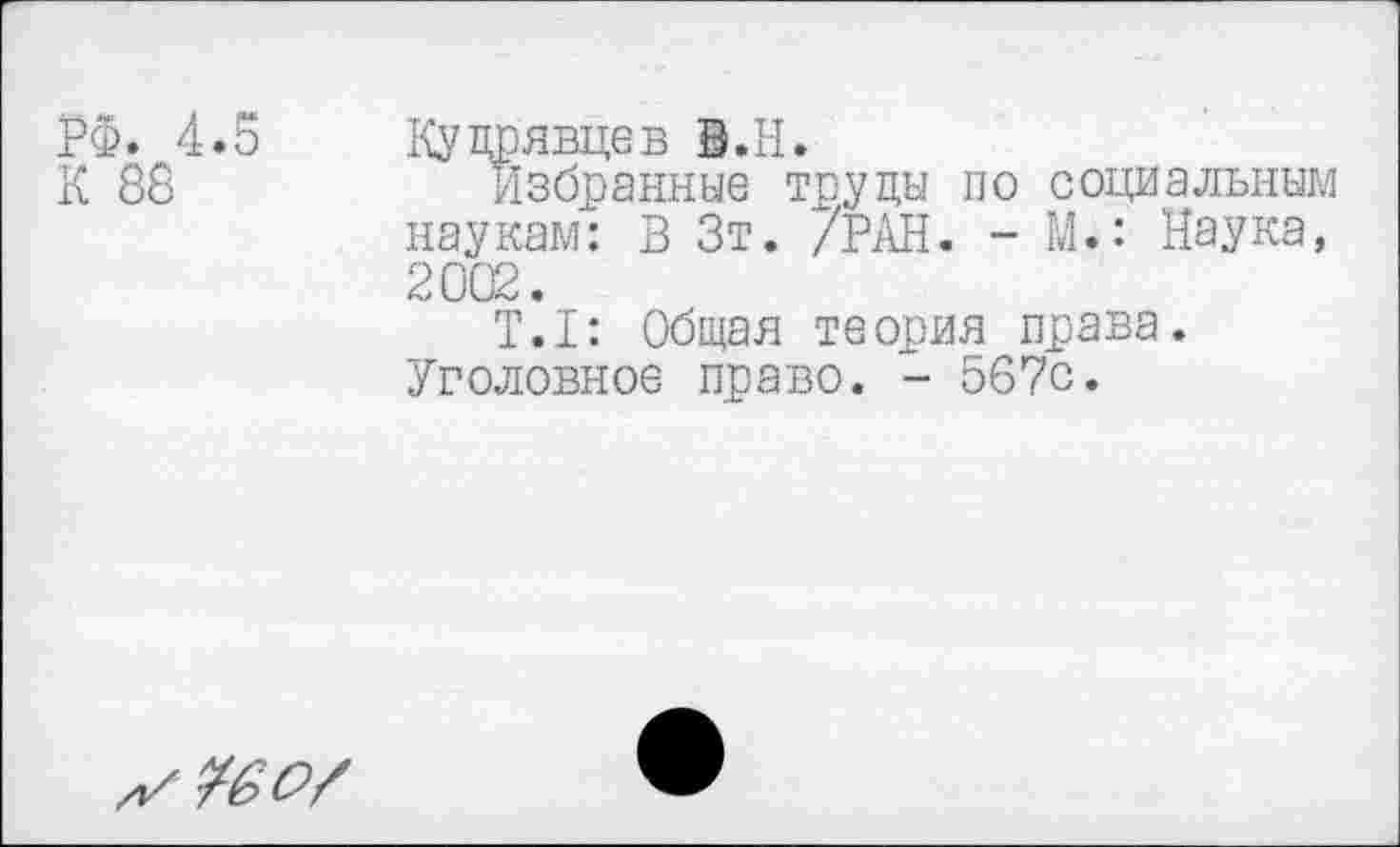 ﻿РФ. 4.5 Кудрявцев В.Н.
К 88	Избранные труды по социальным
наукам: В Зт. /РАН. - М.: Наука, 2002.
Т.1: Общая теория права. Уголовное право. - 56?с.
¥60/